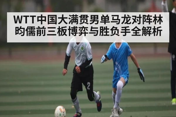 WTT中国大满贯男单马龙对阵林昀儒前三板博弈与胜负手全解析