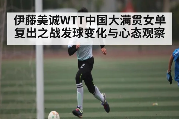 伊藤美诚WTT中国大满贯女单复出之战发球变化与心态观察