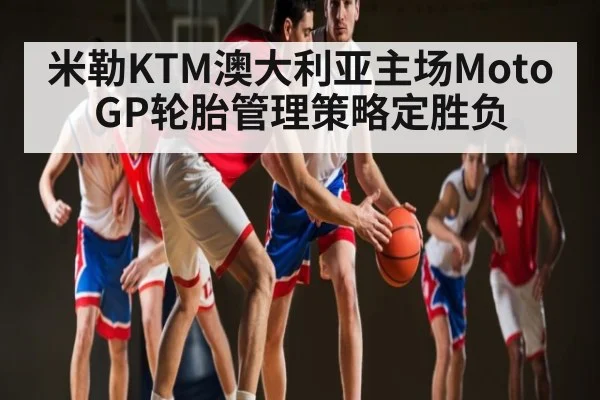 米勒KTM澳大利亚主场MotoGP轮胎管理策略定胜负